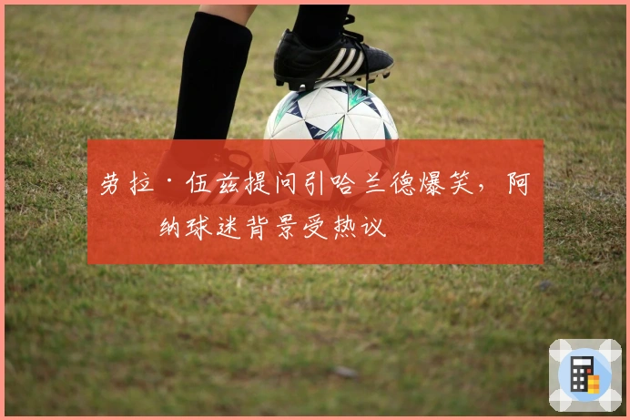 劳拉·伍兹提问引哈兰德爆笑，阿森纳球迷背景受热议