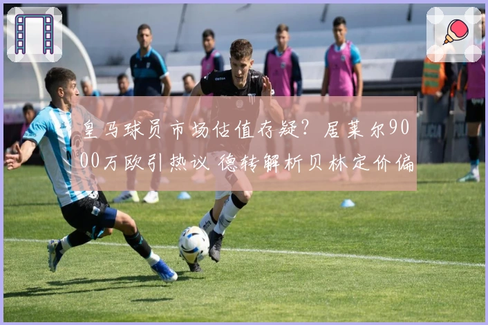 皇马球员市场估值存疑？居莱尔9000万欧引热议 德转解析贝林定价偏高