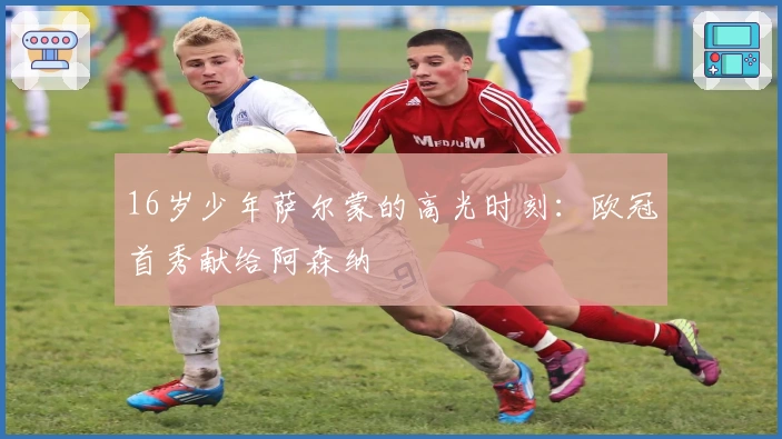 16岁少年萨尔蒙的高光时刻：欧冠首秀献给阿森纳