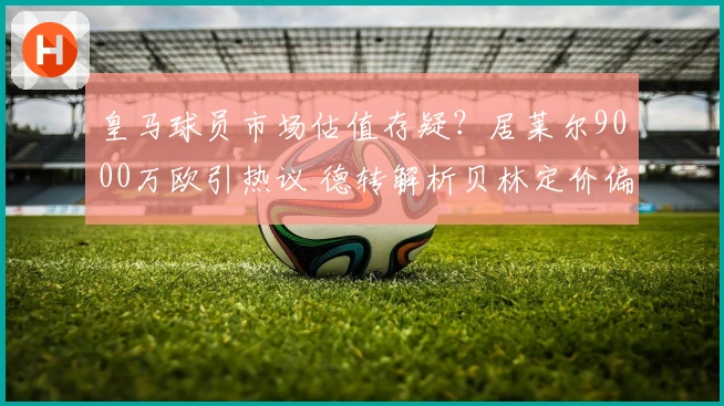 皇马球员市场估值存疑？居莱尔9000万欧引热议 德转解析贝林定价偏高