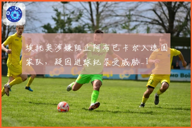 埃托奥涉嫌阻止阿布巴卡尔入选国家队，疑因进球纪录受威胁_1