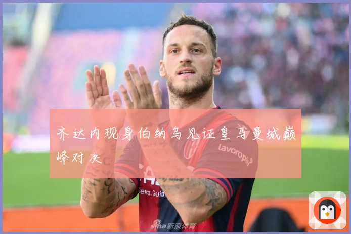 齐达内现身伯纳乌见证皇马曼城巅峰对决