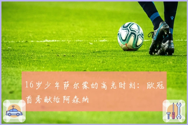 16岁少年萨尔蒙的高光时刻：欧冠首秀献给阿森纳