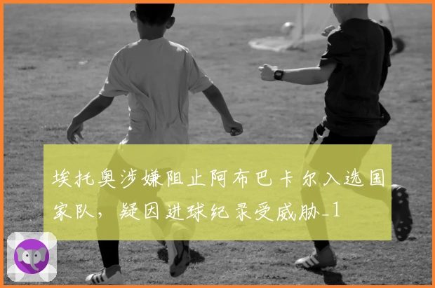 埃托奥涉嫌阻止阿布巴卡尔入选国家队，疑因进球纪录受威胁_1